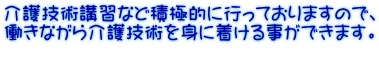 介護技術講習など積極的に行っておりますので、 働きながら介護技術を身に着ける事ができます。  